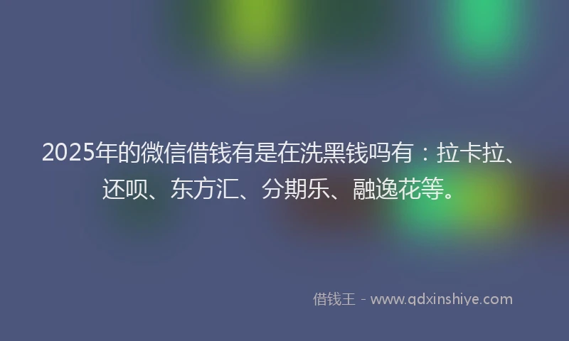 2025年的微信借钱有是在洗黑钱吗有：拉卡拉、还呗、东方汇、分期乐、融逸花等。