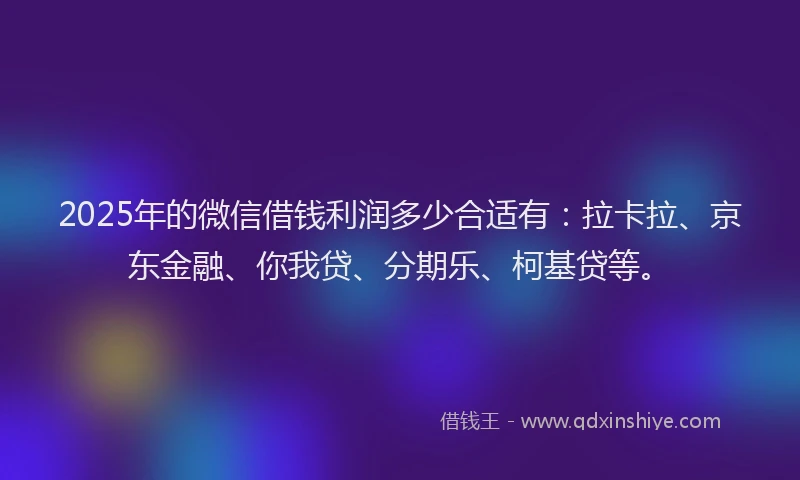 2025年的微信借钱利润多少合适有：拉卡拉、京东金融、你我贷、分期乐、柯基贷等。