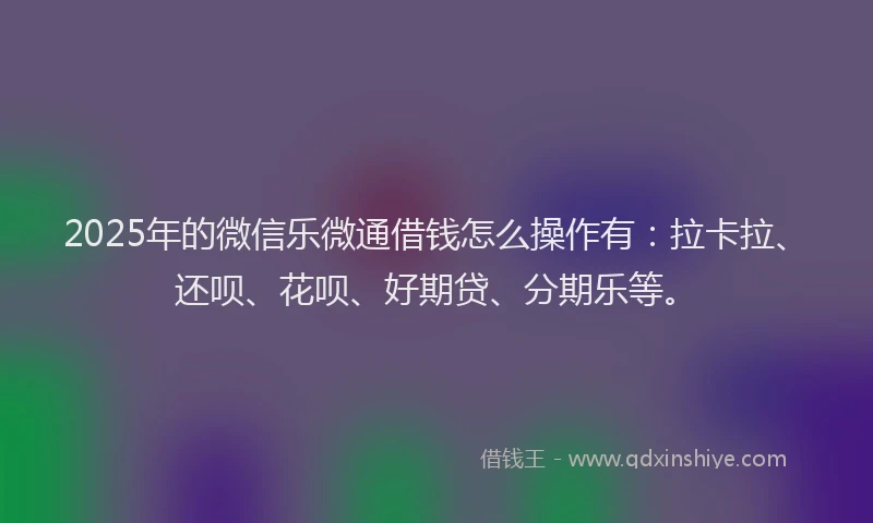 2025年的微信乐微通借钱怎么操作有：拉卡拉、还呗、花呗、好期贷、分期乐等。