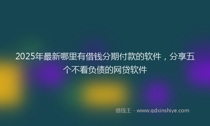 2025年最新哪里有借钱分期付款的软件，分享五个不看负债的网贷软件