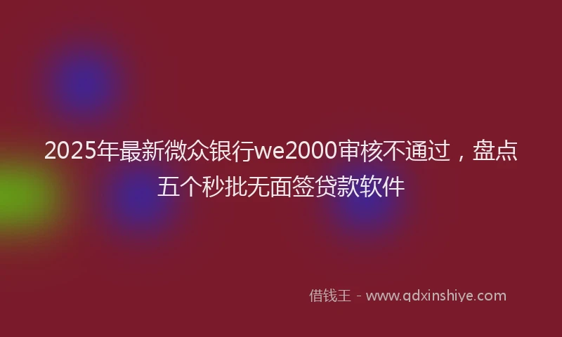 2025年最新微众银行we2000审核不通过，盘点五个秒批无面签贷款软件