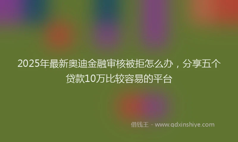 2025年最新奥迪金融审核被拒怎么办，分享五个贷款10万比较容易的平台