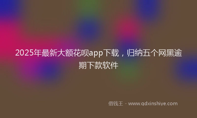 2025年最新大额花呗app下载，归纳五个网黑逾期下款软件