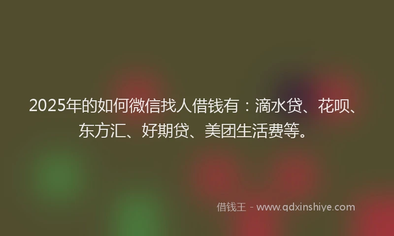 2025年的如何微信找人借钱有：滴水贷、花呗、东方汇、好期贷、美团生活费等。