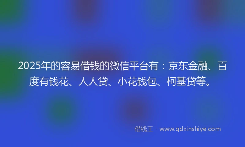 2025年的容易借钱的微信平台有：京东金融、百度有钱花、人人贷、小花钱包、柯基贷等。