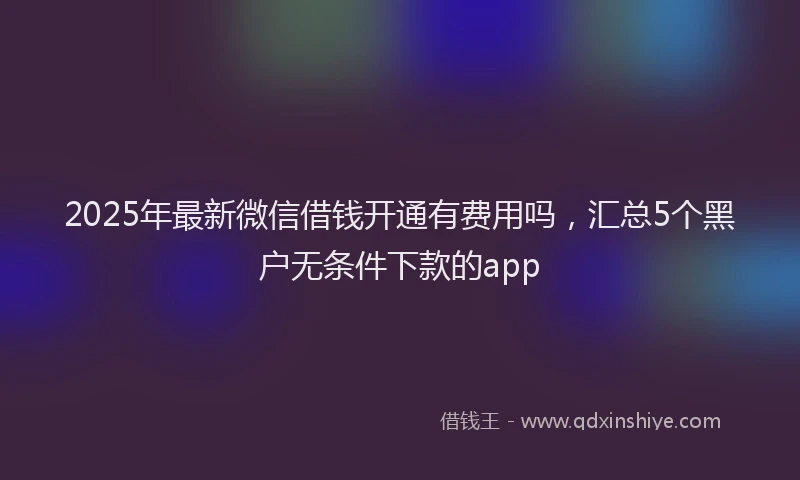 2025年最新微信借钱开通有费用吗，汇总5个黑户无条件下款的app