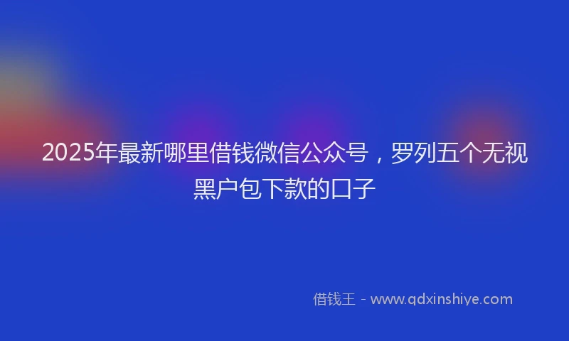 2025年最新哪里借钱微信公众号，罗列五个无视黑户包下款的口子