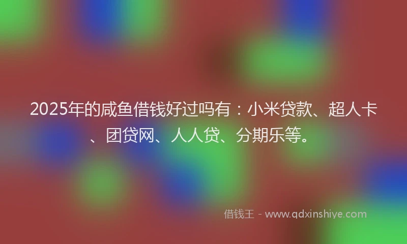 2025年的咸鱼借钱好过吗有：小米贷款、超人卡、团贷网、人人贷、分期乐等。