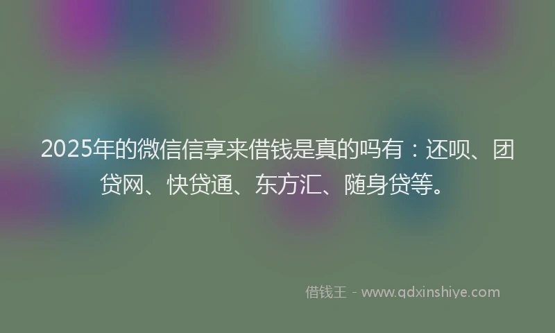 2025年的微信信享来借钱是真的吗有：还呗、团贷网、快贷通、东方汇、随身贷等。