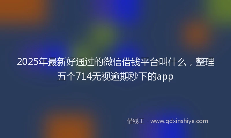 2025年最新好通过的微信借钱平台叫什么，整理五个714无视逾期秒下的app