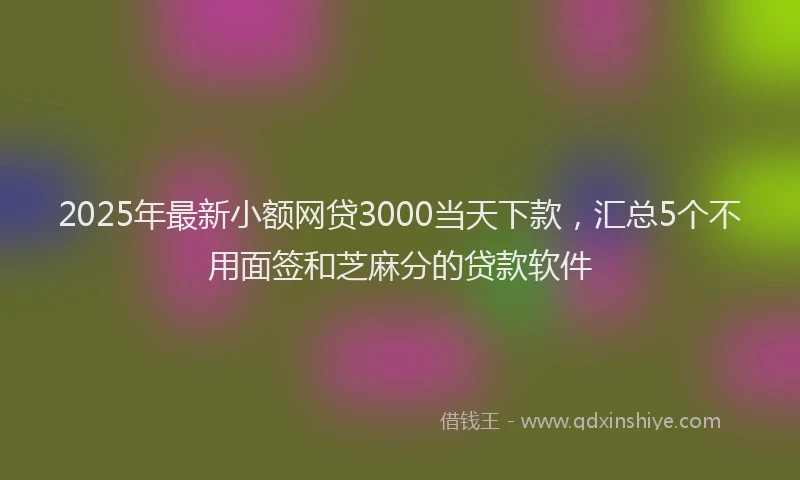 2025年最新小额网贷3000当天下款，汇总5个不用面签和芝麻分的贷款软件