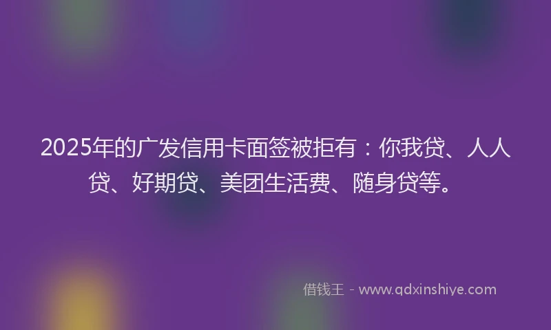 2025年的广发信用卡面签被拒有：你我贷、人人贷、好期贷、美团生活费、随身贷等。