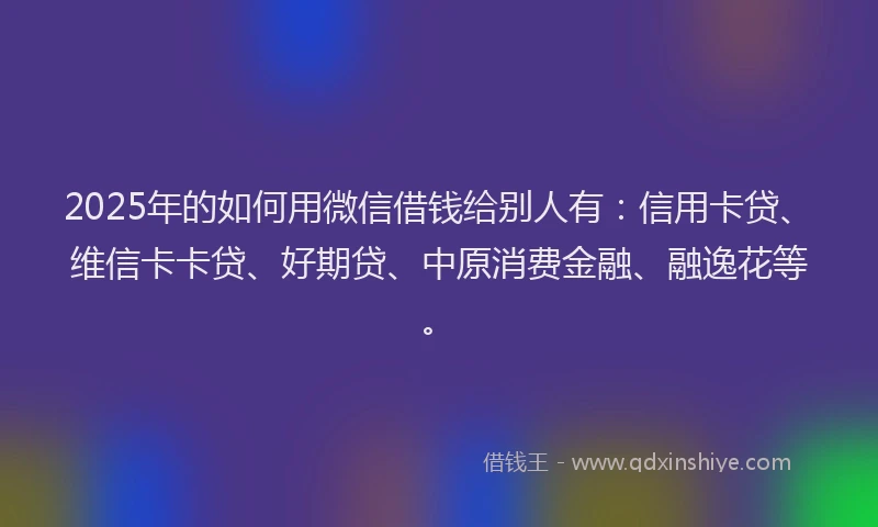 2025年的如何用微信借钱给别人有：信用卡贷、维信卡卡贷、好期贷、中原消费金融、融逸花等。