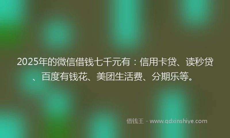 2025年的微信借钱七千元有：信用卡贷、读秒贷、百度有钱花、美团生活费、分期乐等。