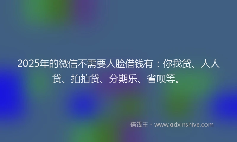 2025年的微信不需要人脸借钱有：你我贷、人人贷、拍拍贷、分期乐、省呗等。