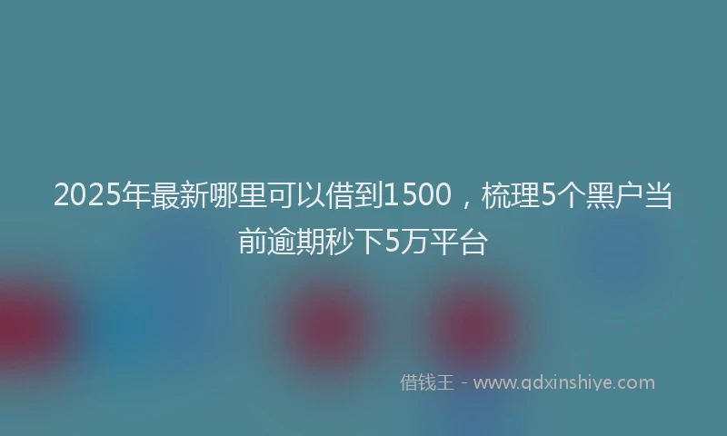 2025年最新哪里可以借到1500，梳理5个黑户当前逾期秒下5万平台