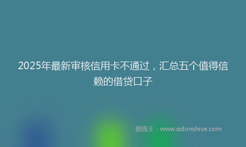 2025年最新审核信用卡不通过，汇总五个值得信赖的借贷口子