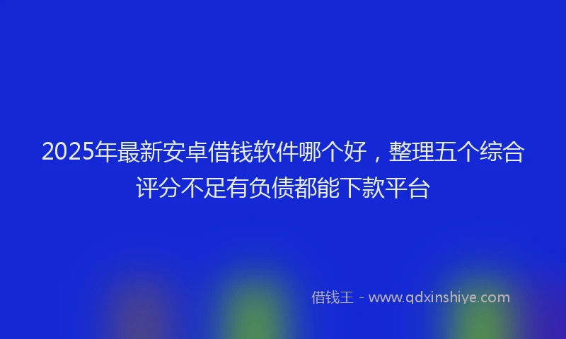 2025年最新安卓借钱软件哪个好，整理五个综合评分不足有负债都能下款平台