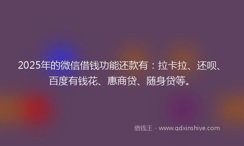 2025年的微信借钱功能还款有：拉卡拉、还呗、百度有钱花、惠商贷、随身贷等。