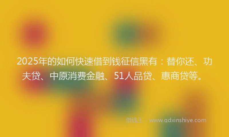 2025年的如何快速借到钱征信黑有：替你还、功夫贷、中原消费金融、51人品贷、惠商贷等。