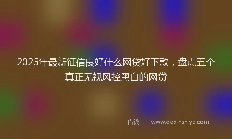 2025年最新征信良好什么网贷好下款，盘点五个真正无视风控黑白的网贷