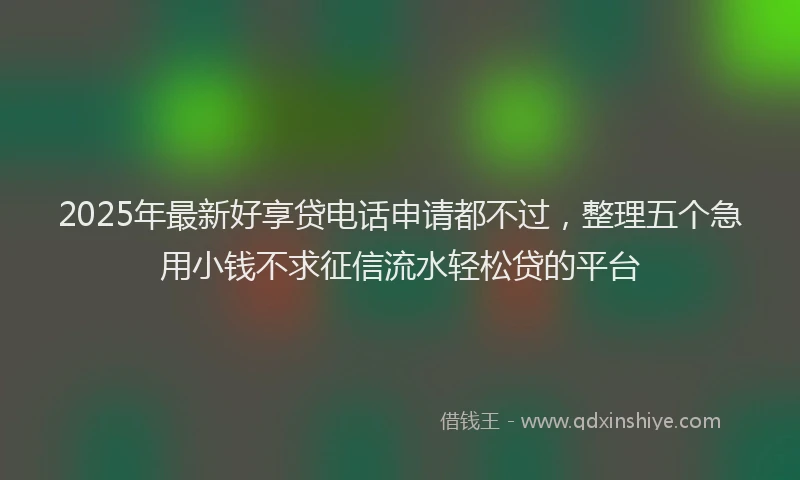 2025年最新好享贷电话申请都不过，整理五个急用小钱不求征信流水轻松贷的平台