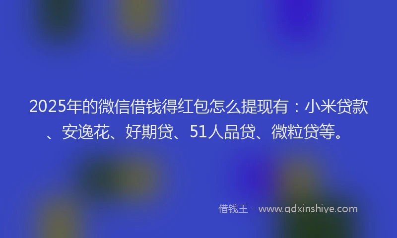 2025年的微信借钱得红包怎么提现有：小米贷款、安逸花、好期贷、51人品贷、微粒贷等。