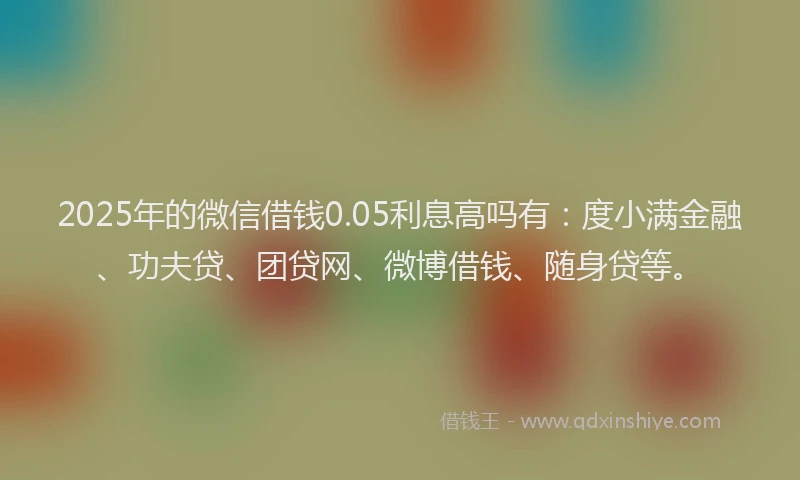 2025年的微信借钱0.05利息高吗有：度小满金融、功夫贷、团贷网、微博借钱、随身贷等。