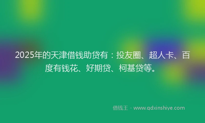 2025年的天津借钱助贷有：投友圈、超人卡、百度有钱花、好期贷、柯基贷等。