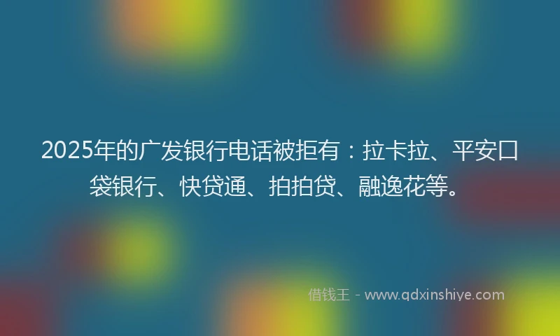 2025年的广发银行电话被拒有：拉卡拉、平安口袋银行、快贷通、拍拍贷、融逸花等。