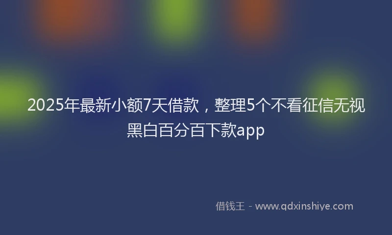 2025年最新小额7天借款，整理5个不看征信无视黑白百分百下款app