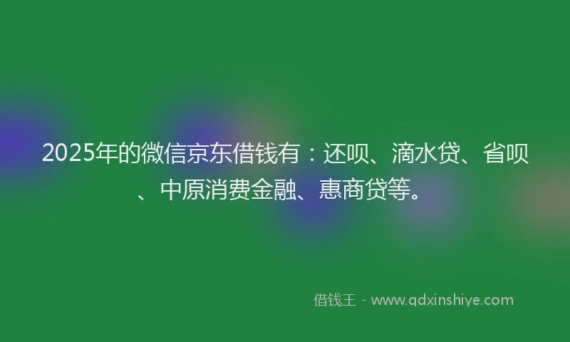 2025年的微信京东借钱有：还呗、滴水贷、省呗、中原消费金融、惠商贷等。
