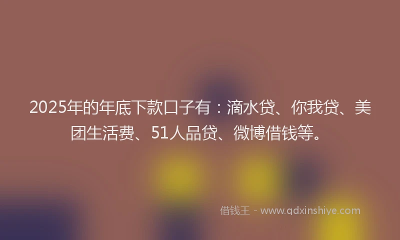 2025年的年底下款口子有：滴水贷、你我贷、美团生活费、51人品贷、微博借钱等。