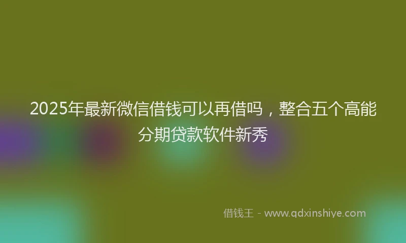 2025年最新微信借钱可以再借吗，整合五个高能分期贷款软件新秀