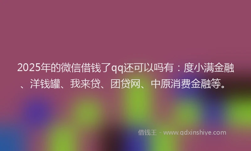 2025年的微信借钱了qq还可以吗有：度小满金融、洋钱罐、我来贷、团贷网、中原消费金融等。