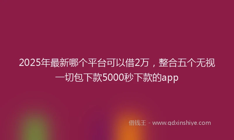 2025年最新哪个平台可以借2万，整合五个无视一切包下款5000秒下款的app