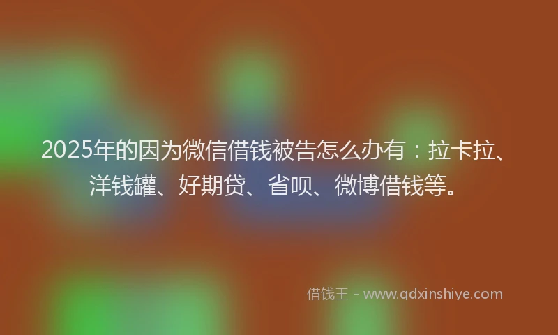 2025年的因为微信借钱被告怎么办有：拉卡拉、洋钱罐、好期贷、省呗、微博借钱等。