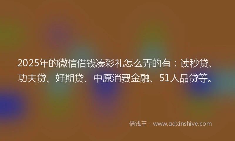 2025年的微信借钱凑彩礼怎么弄的有：读秒贷、功夫贷、好期贷、中原消费金融、51人品贷等。