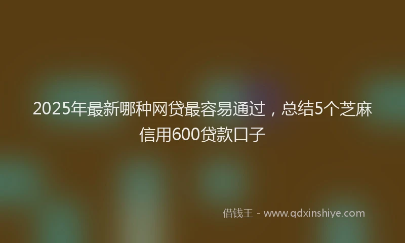2025年最新哪种网贷最容易通过，总结5个芝麻信用600贷款口子
