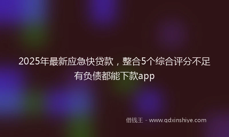 2025年最新应急快贷款，整合5个综合评分不足有负债都能下款app