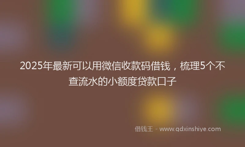 2025年最新可以用微信收款码借钱，梳理5个不查流水的小额度贷款口子