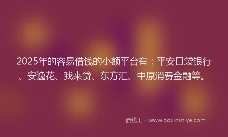 2025年的容易借钱的小额平台有：平安口袋银行、安逸花、我来贷、东方汇、中原消费金融等。