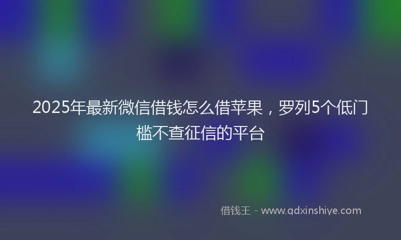 2025年最新微信借钱怎么借苹果，罗列5个低门槛不查征信的平台