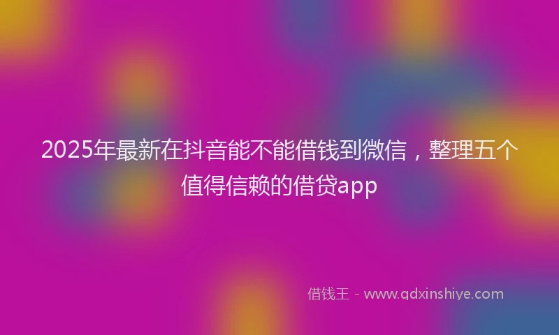 2025年最新在抖音能不能借钱到微信，整理五个值得信赖的借贷app