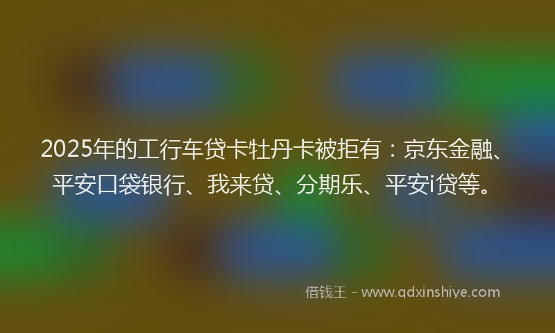 2025年的工行车贷卡牡丹卡被拒有：京东金融、平安口袋银行、我来贷、分期乐、平安i贷等。