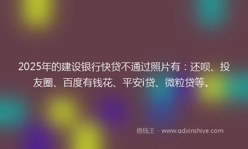 2025年的建设银行快贷不通过照片有：还呗、投友圈、百度有钱花、平安i贷、微粒贷等。