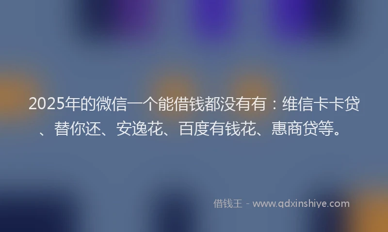 2025年的微信一个能借钱都没有有：维信卡卡贷、替你还、安逸花、百度有钱花、惠商贷等。