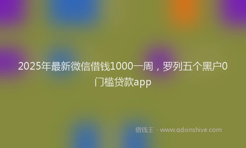 2025年最新微信借钱1000一周，罗列五个黑户0门槛贷款app