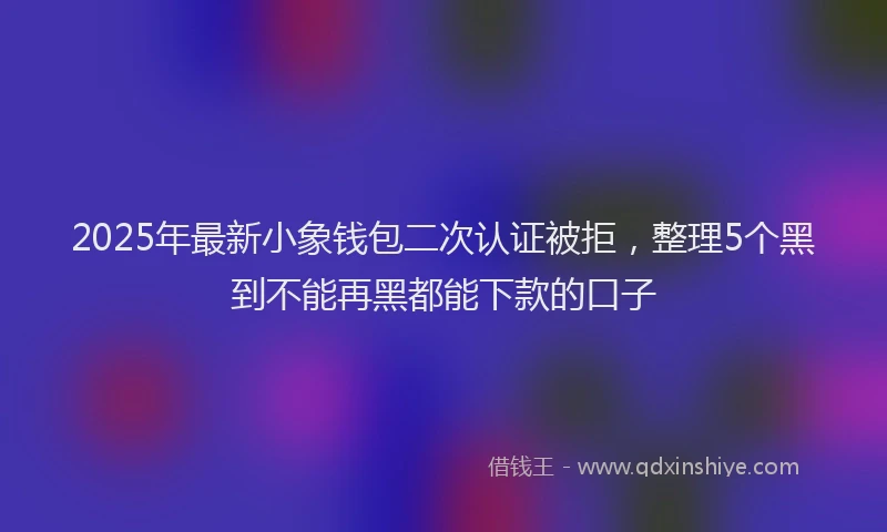2025年最新小象钱包二次认证被拒，整理5个黑到不能再黑都能下款的口子