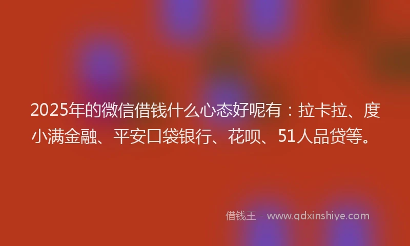 2025年的微信借钱什么心态好呢有：拉卡拉、度小满金融、平安口袋银行、花呗、51人品贷等。